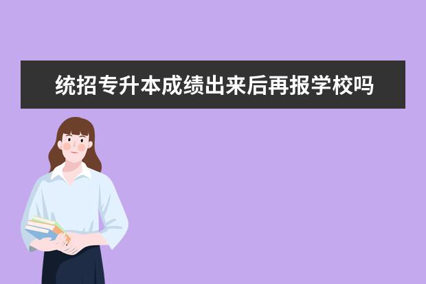 统招专升本成绩出来后再报学校吗 请问专接本先出分数再报学校?