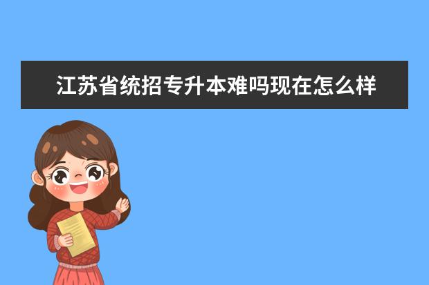 江苏省统招专升本难吗现在怎么样 专科升本科难不难?