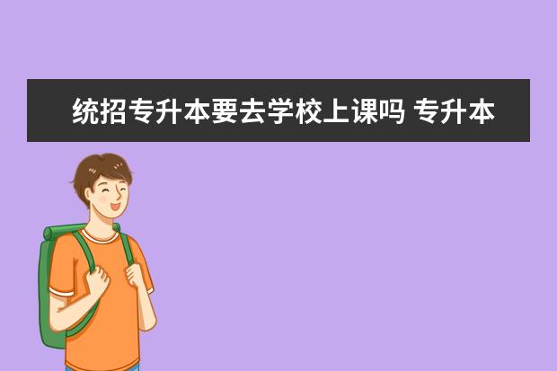 统招专升本要去学校上课吗 专升本平时必须要去学校上课吗?