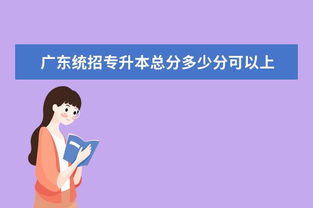 广东统招专升本总分多少分可以上 广东专升本总分多少分?