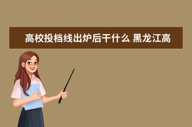 高校投档线出炉后干什么 黑龙江高考一分段统计表公布,查分后要做哪些准备? -...