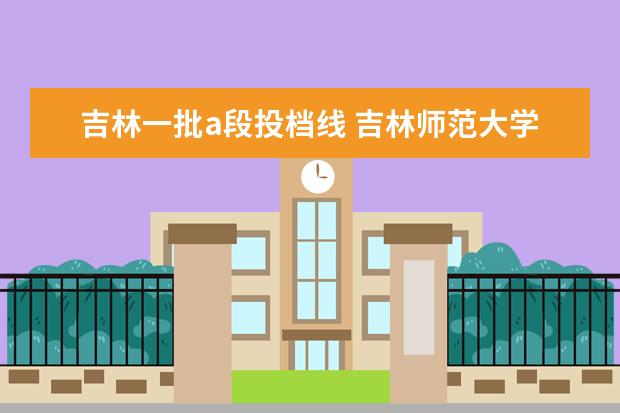 吉林一批a段投档线 吉林师范大学的第一批A段和第二批A段和什么区别 - ...