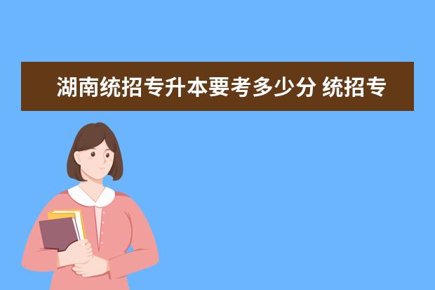 湖南统招专升本要考多少分 统招专升本一般考多少分过啊?