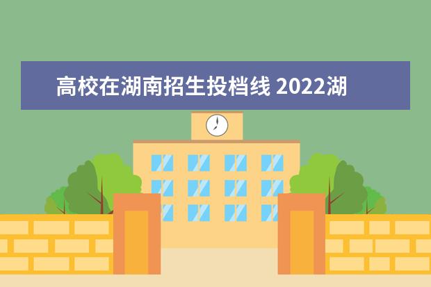 高校在湖南招生投档线 2022湖南各大学投档线