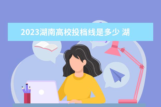 2023湖南高校投档线是多少 湖南高考多少分上一本2023