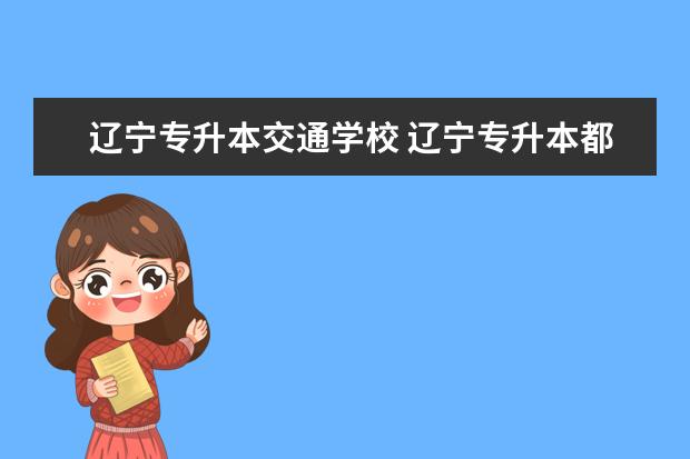 辽宁专升本交通学校 辽宁专升本都有哪些大学可以报考?