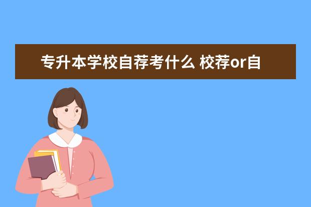 专升本学校自荐考什么 校荐or自荐?专升本考试你属于哪一种?