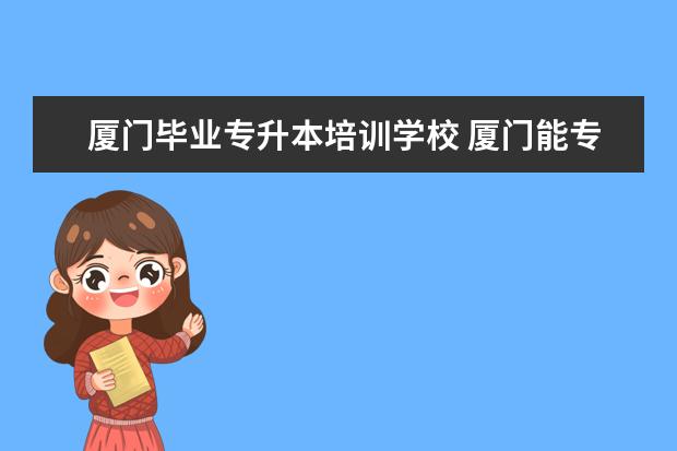 厦门毕业专升本培训学校 厦门能专升本的大学有哪些专业?