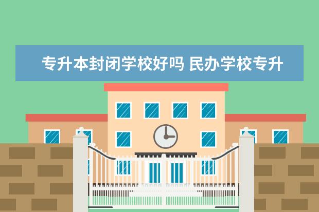 专升本封闭学校好吗 民办学校专升本还有必要读吗?