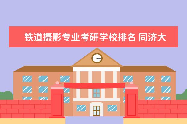 铁道摄影专业考研学校排名 同济大学哪些专业最值得读?