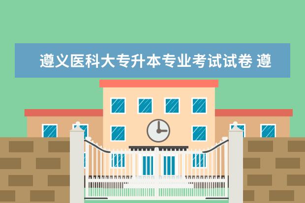 遵义医科大专升本专业考试试卷 遵义医科大学与科技学院专升本分数线