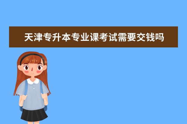 天津专升本专业课考试需要交钱吗 天津成考专升本学费?