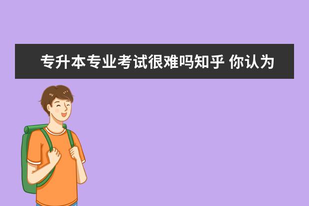 专升本专业考试很难吗知乎 你认为大学生专升本的意义有多大?