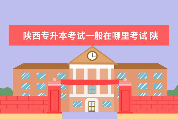 陕西专升本考试一般在哪里考试 陕西自考专升本考试地点怎么看?