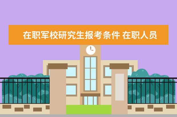 在职军校研究生报考条件 在职人员可以考军校的研究生吗?