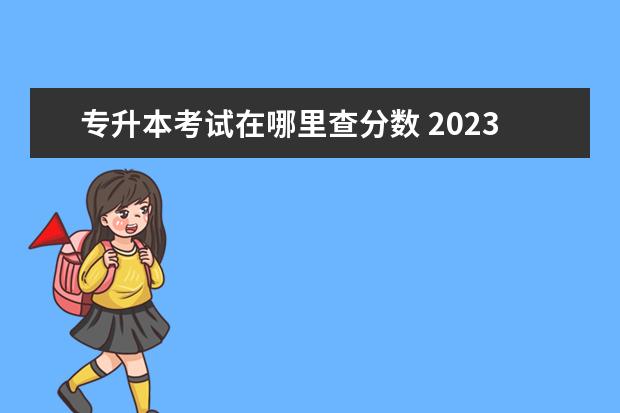 专升本考试在哪里查分数 2023年专升本考试成绩什么时候公布 几月几号可以查...