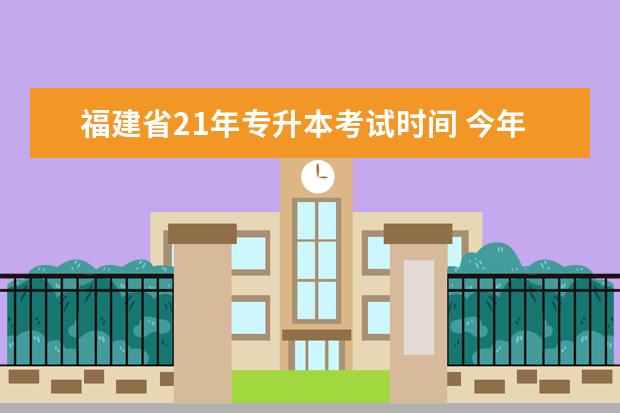 福建省21年专升本考试时间 今年专升本的时间从几月份开始,就是21年考试的? - ...