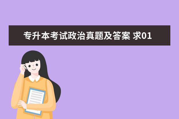 专升本考试政治真题及答案 求01年到06年全国成人高考(专升本)的真题和答案 急...