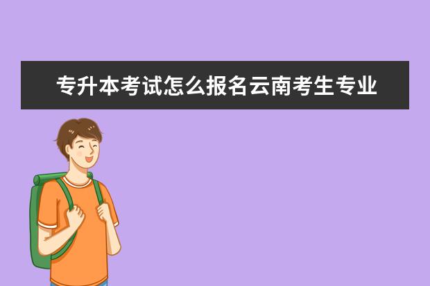 专升本考试怎么报名云南考生专业 专升本怎么报考?