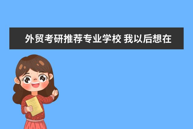 外贸考研推荐专业学校 我以后想在外贸企业或公司工作。考研该选择什么专业...