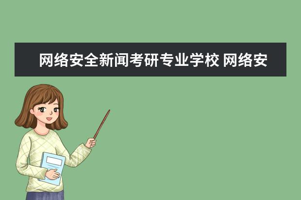 网络安全新闻考研专业学校 网络安全考研有哪些学校啊,都介绍下吧