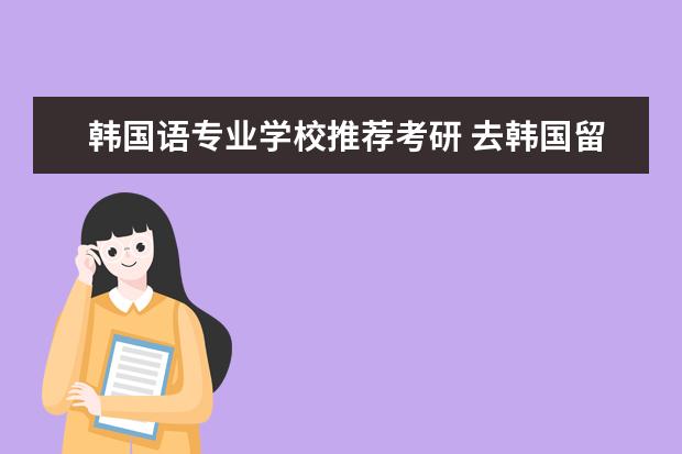 韩国语专业学校推荐考研 去韩国留学读研需要哪些条件?韩国留学什么专业好 - ...