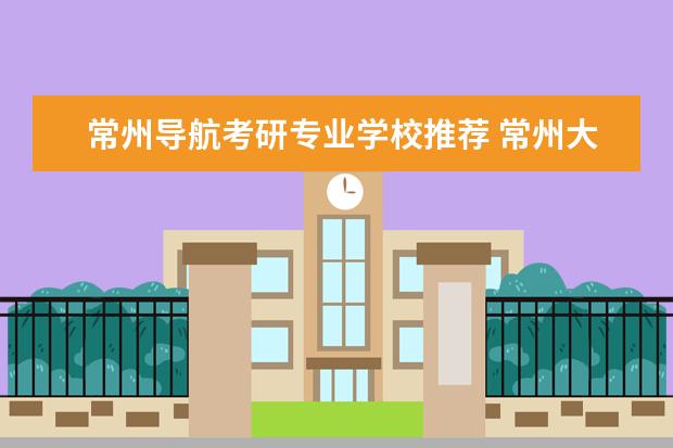 常州导航考研专业学校推荐 常州大学考研录取率