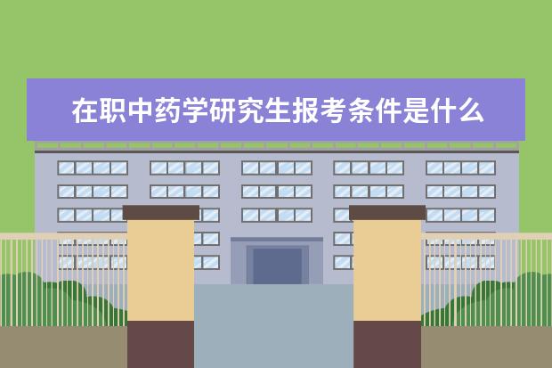 在职中药学研究生报考条件是什么 在职研究生的报考条件是什么?