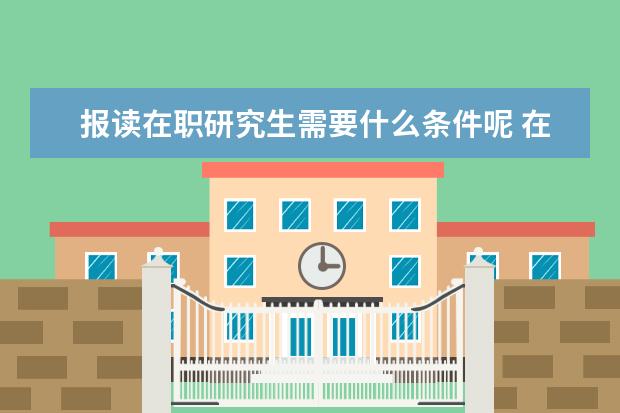 报读在职研究生需要什么条件呢 在职研究生报考条件有哪些?