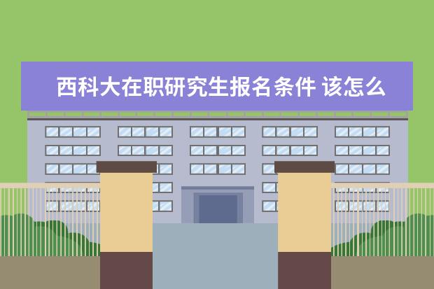 西科大在职研究生报名条件 该怎么报考西科大研究生