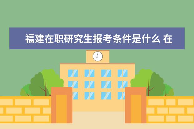 福建在职研究生报考条件是什么 在职研究生报考条件有哪些?