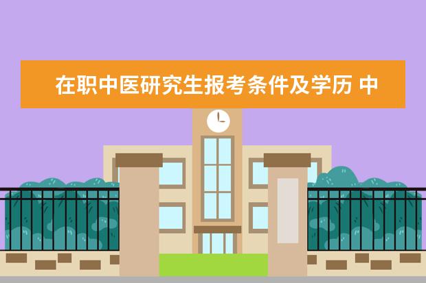 在职中医研究生报考条件及学历 中医考研究生要求什么条件?