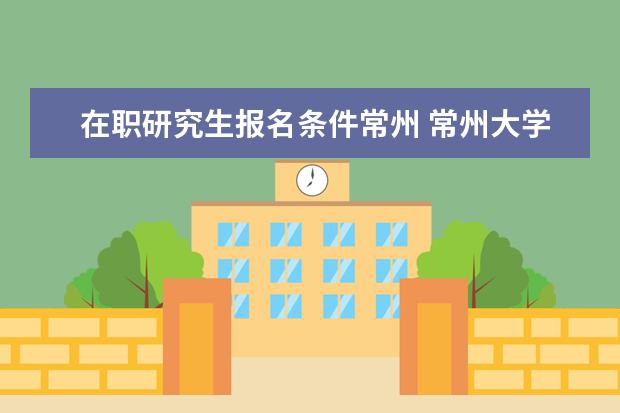 在职研究生报名条件常州 常州大学自考本科学历可以报考常州大学在职研究生吗...