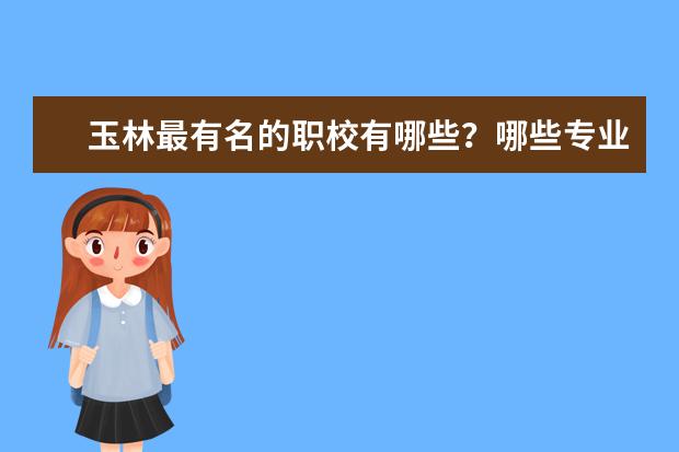 玉林最有名的职校有哪些？哪些专业最受欢迎？