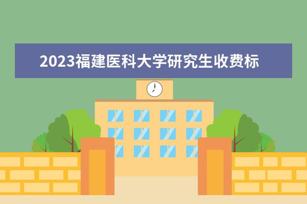 2023福建医科大学研究生收费标准是多少？学制几年？