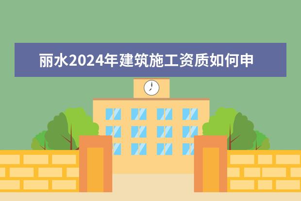 丽水2024年建筑施工资质如何申请