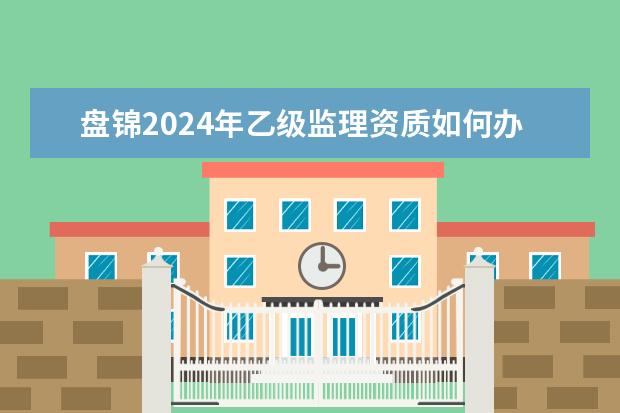 盘锦2024年乙级监理资质如何办理