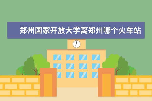 郑州国家开放大学离郑州哪个火车站近？