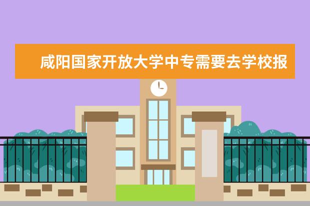 咸阳国家开放大学中专需要去学校报名吗毕业证国家认可吗