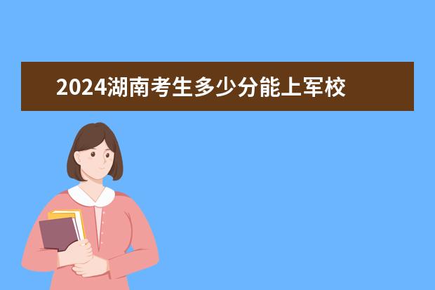 2024湖南考生多少分能上军校 各军校在湖南录取分数线