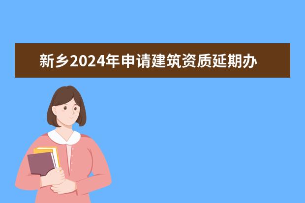 新乡2024年申请建筑资质延期办理详细步骤和要求是什么