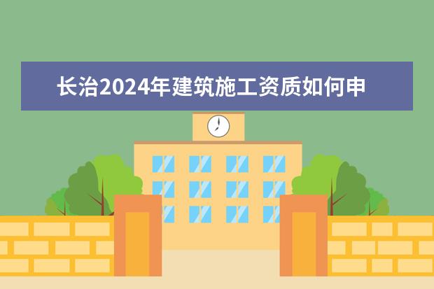 长治2024年建筑施工资质如何申请