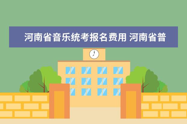 河南省音乐统考报名费用 河南省普通高校招生音乐类专业省统考实施办法